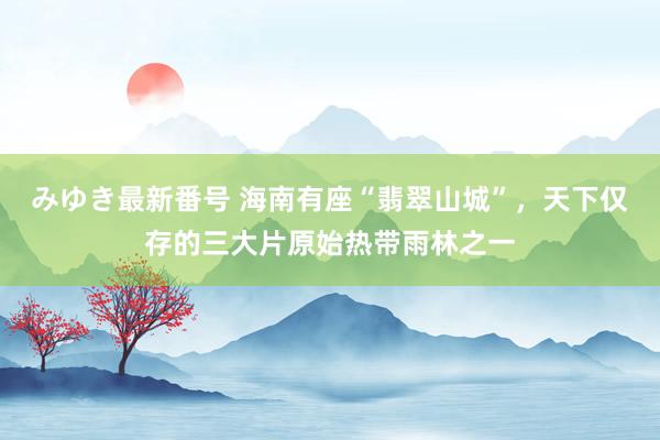 みゆき最新番号 海南有座“翡翠山城”，天下仅存的三大片原始热带雨林之一