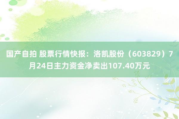 国产自拍 股票行情快报：洛凯股份（603829）7月24日主力资金净卖出107.40万元