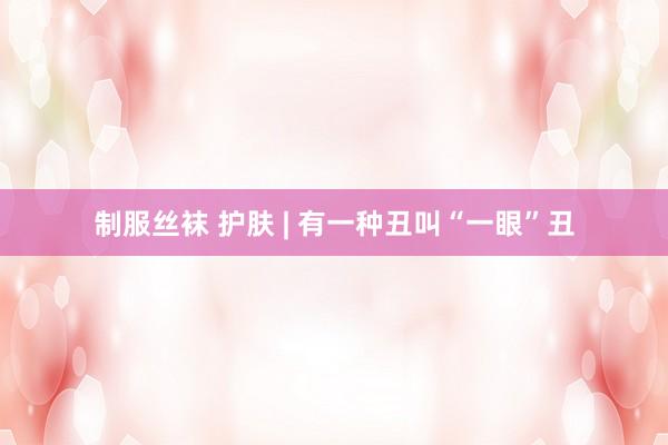 制服丝袜 护肤 | 有一种丑叫“一眼”丑