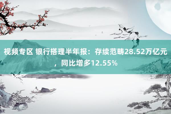 视频专区 银行搭理半年报：存续范畴28.52万亿元，同比增多12.55%