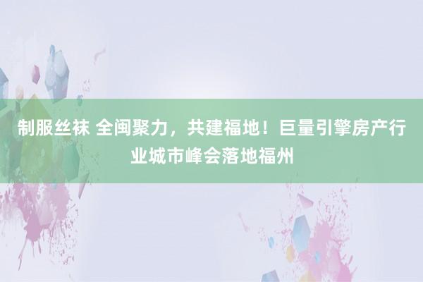 制服丝袜 全闽聚力，共建福地！巨量引擎房产行业城市峰会落地福州