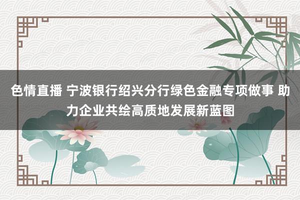 色情直播 宁波银行绍兴分行绿色金融专项做事 助力企业共绘高质地发展新蓝图