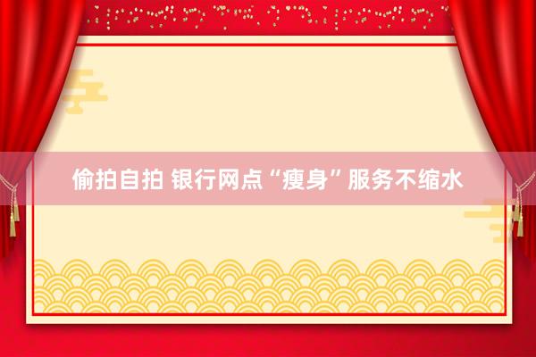 偷拍自拍 银行网点“瘦身”服务不缩水