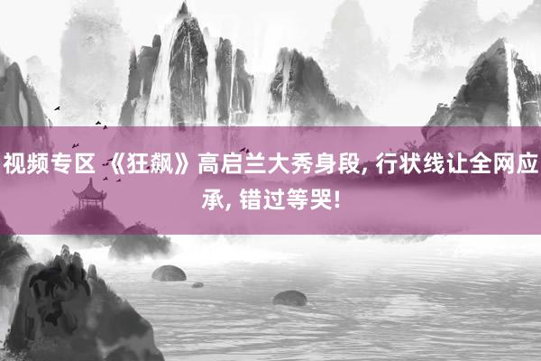 视频专区 《狂飙》高启兰大秀身段, 行状线让全网应承, 错过等哭!