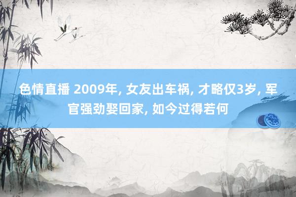 色情直播 2009年, 女友出车祸, 才略仅3岁, 军官强劲娶回家, 如今过得若何