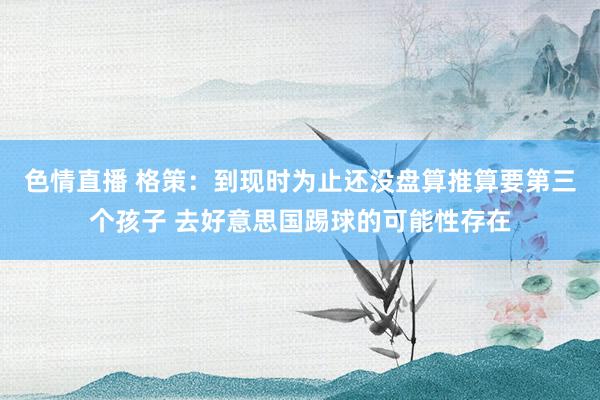 色情直播 格策：到现时为止还没盘算推算要第三个孩子 去好意思国踢球的可能性存在