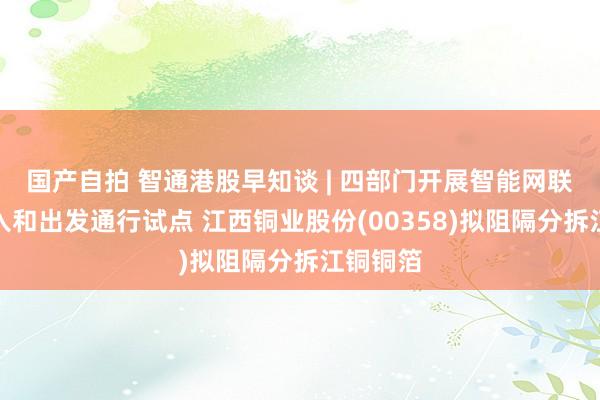 国产自拍 智通港股早知谈 | 四部门开展智能网联汽车准入和出发通行试点 江西铜业股份(00358)拟