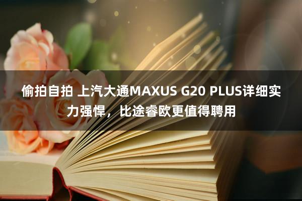 偷拍自拍 上汽大通MAXUS G20 PLUS详细实力强悍，比途睿欧更值得聘用