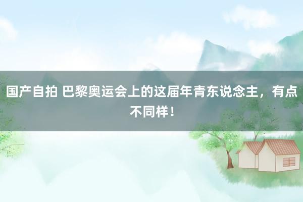 国产自拍 巴黎奥运会上的这届年青东说念主，有点不同样！