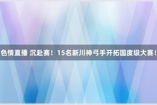 色情直播 沉赴赛！15名新川神弓手开拓国度级大赛！