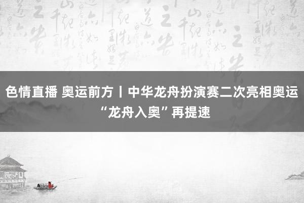 色情直播 奥运前方丨中华龙舟扮演赛二次亮相奥运 “龙舟入奥”再提速