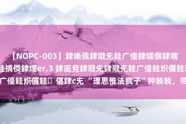 【NOPC-003】銉嶃偑銉戙兂銈广儓銉曘偋銉嗐偅銉冦偡銉ャ儫銉ャ兗銈搞偄銉燰er.3 銉庛兗銉戙兂銉戙兂銈广儓銈炽儸銈偡銉с兂 “理思惟法疯子”钟睒睒，带着农民逆袭了