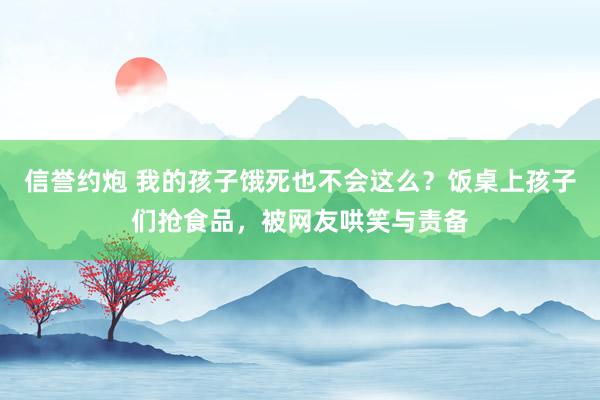 信誉约炮 我的孩子饿死也不会这么？饭桌上孩子们抢食品，被网友哄笑与责备