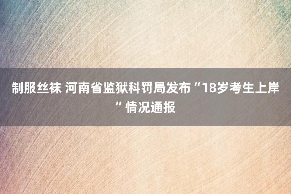 制服丝袜 河南省监狱科罚局发布“18岁考生上岸”情况通报
