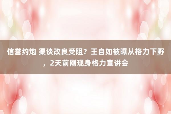 信誉约炮 渠谈改良受阻？王自如被曝从格力下野，2天前刚现身格力宣讲会