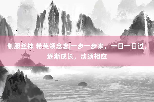制服丝袜 希芙领念念|一步一步来，一日一日过，逐渐成长，动须相应