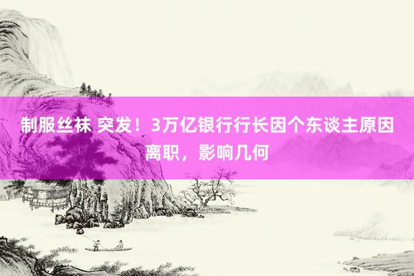 制服丝袜 突发！3万亿银行行长因个东谈主原因离职，影响几何