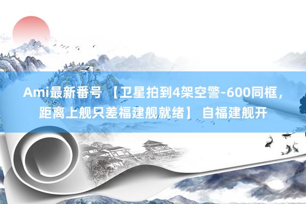 Ami最新番号 【卫星拍到4架空警-600同框，距离上舰只差福建舰就绪】 自福建舰开