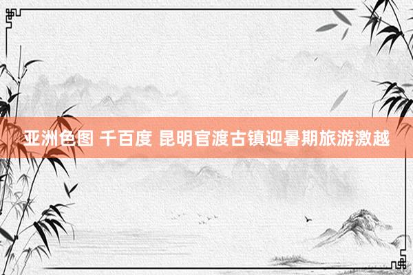 亚洲色图 千百度 昆明官渡古镇迎暑期旅游激越