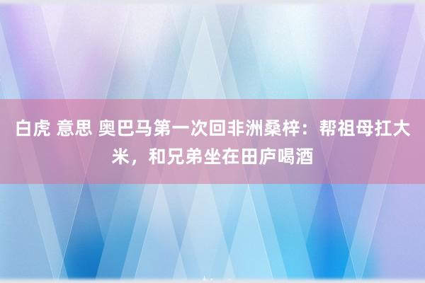 白虎 意思 奥巴马第一次回非洲桑梓：帮祖母扛大米，和兄弟坐在田庐喝酒