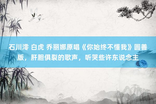 石川澪 白虎 乔丽娜原唱《你始终不懂我》圆善版，肝胆俱裂的歌声，听哭些许东说念主