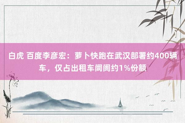 白虎 百度李彦宏：萝卜快跑在武汉部署约400辆车，仅占出租车阛阓约1%份额