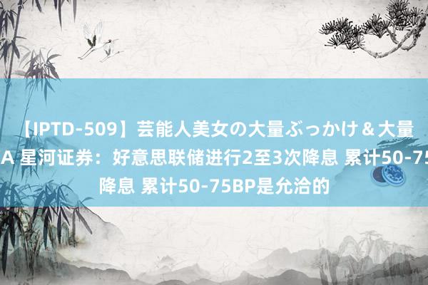【IPTD-509】芸能人美女の大量ぶっかけ＆大量ごっくん AYA 星河证券：好意思联储进行2至3次降息 累计50-75BP是允洽的