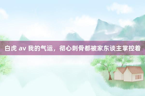 白虎 av 我的气运，彻心刺骨都被家东谈主掌控着