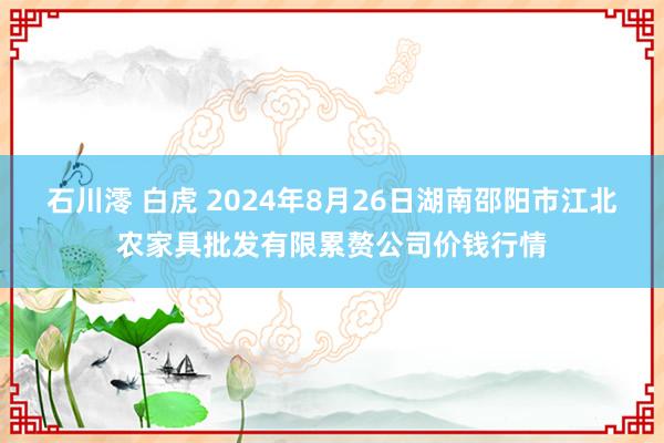 石川澪 白虎 2024年8月26日湖南邵阳市江北农家具批发有限累赘公司价钱行情