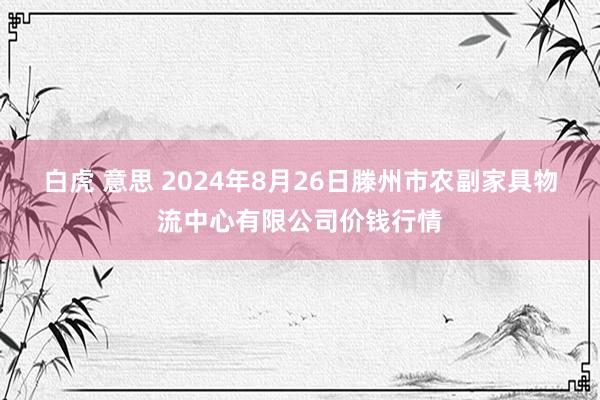 白虎 意思 2024年8月26日滕州市农副家具物流中心有限公司价钱行情