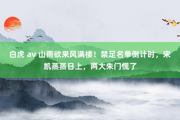 白虎 av 山雨欲来风满楼！禁足名单倒计时，宋凯蒸蒸日上，两大朱门慌了