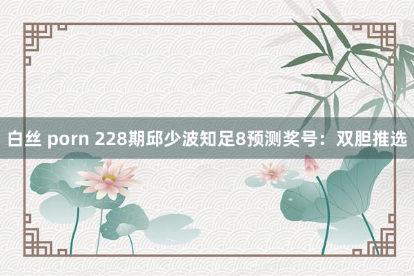白丝 porn 228期邱少波知足8预测奖号：双胆推选