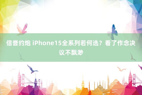信誉约炮 iPhone15全系列若何选？看了作念决议不飘渺