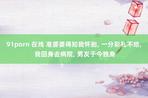 91porn 在线 准婆婆得知我怀胎, 一分彩礼不给, 我回身去病院, 男友于今独身
