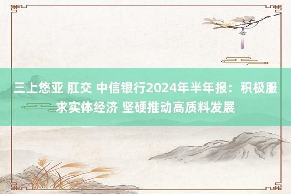 三上悠亚 肛交 中信银行2024年半年报：积极服求实体经济 坚硬推动高质料发展