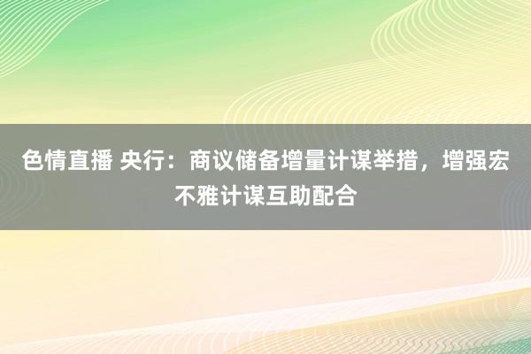 色情直播 央行：商议储备增量计谋举措，增强宏不雅计谋互助配合