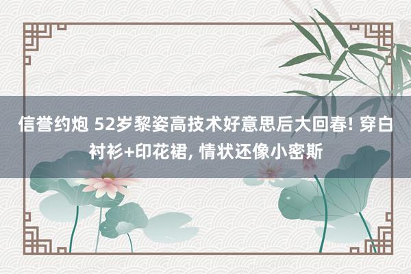 信誉约炮 52岁黎姿高技术好意思后大回春! 穿白衬衫+印花裙, 情状还像小密斯