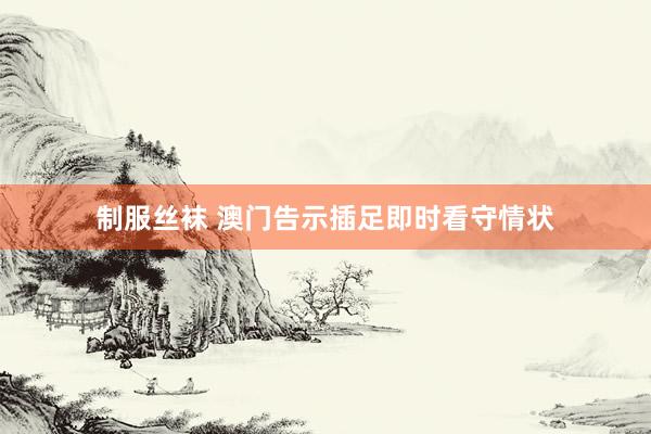 制服丝袜 澳门告示插足即时看守情状