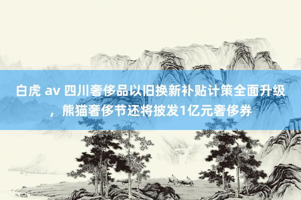 白虎 av 四川奢侈品以旧换新补贴计策全面升级，熊猫奢侈节还将披发1亿元奢侈券