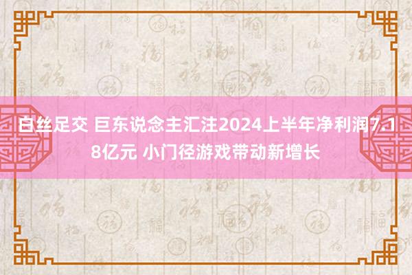 白丝足交 巨东说念主汇注2024上半年净利润7.18亿元 小门径游戏带动新增长