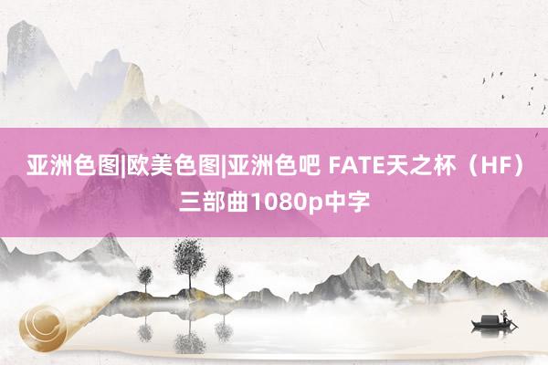 亚洲色图|欧美色图|亚洲色吧 FATE天之杯（HF）三部曲1080p中字