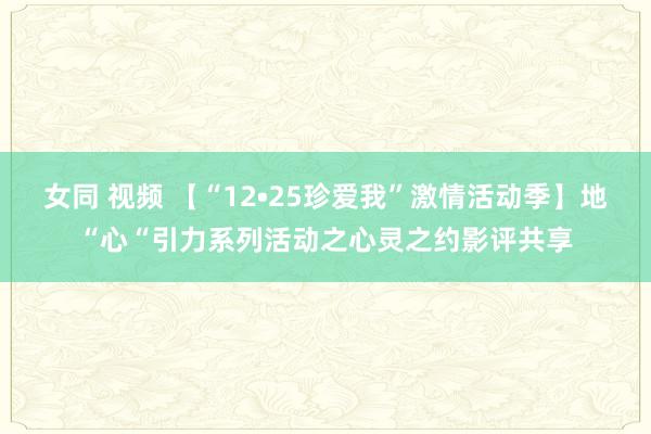 女同 视频 【“12•25珍爱我”激情活动季】地“心“引力系列活动之心灵之约影评共享