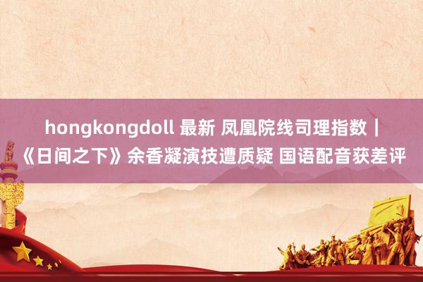 hongkongdoll 最新 凤凰院线司理指数｜《日间之下》余香凝演技遭质疑 国语配音获差评