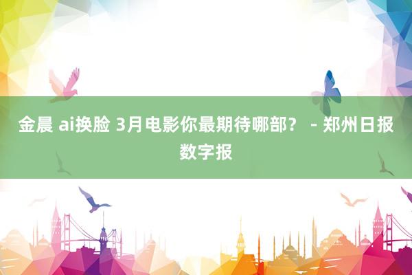 金晨 ai换脸 3月电影你最期待哪部？－郑州日报数字报