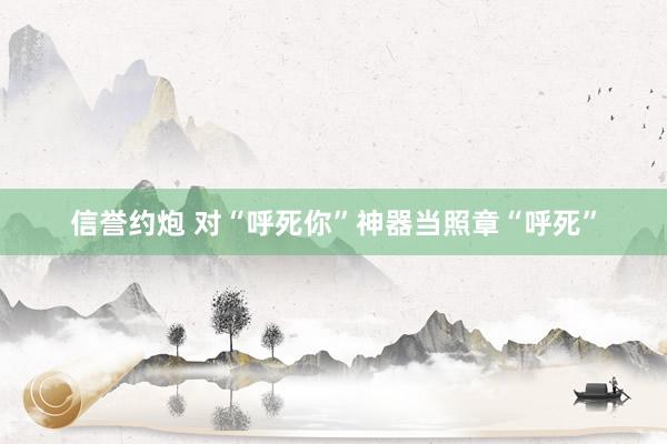信誉约炮 对“呼死你”神器当照章“呼死”