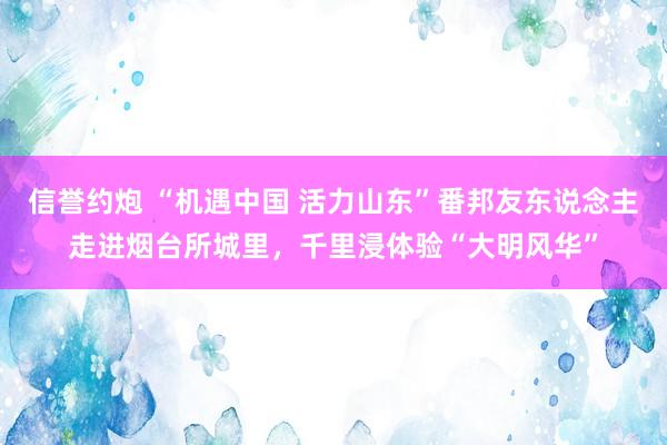 信誉约炮 “机遇中国 活力山东”番邦友东说念主走进烟台所城里,千里浸体验“大明风华”