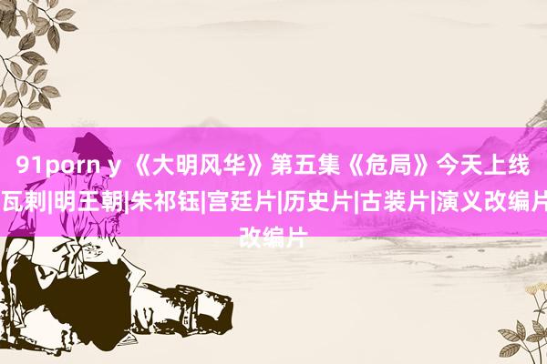 91porn y 《大明风华》第五集《危局》今天上线|瓦剌|明王朝|朱祁钰|宫廷片|历史片|古装片|