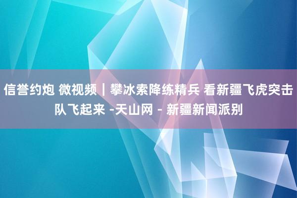信誉约炮 微视频|攀冰索降练精兵 看新疆飞虎突击队飞起来 -天山网 - 新疆新闻派别