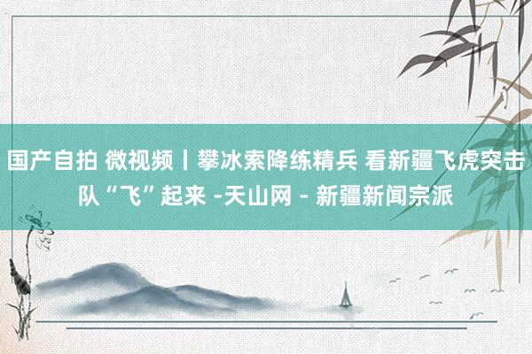 国产自拍 微视频丨攀冰索降练精兵 看新疆飞虎突击队“飞”起来 -天山网 - 新疆新闻宗派