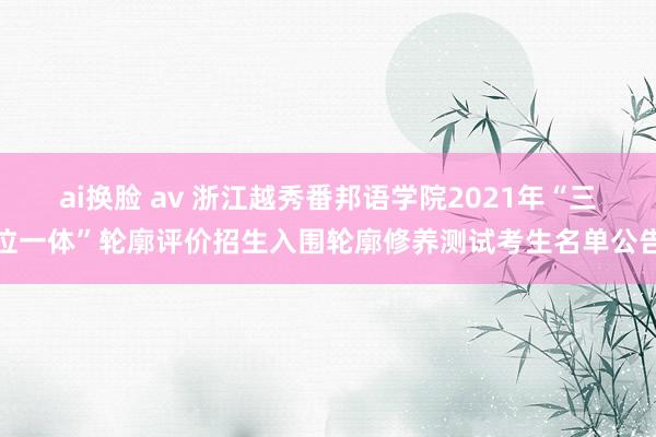 ai换脸 av 浙江越秀番邦语学院2021年“三位一体”轮廓评价招生入围轮廓修养测试考生名单公告